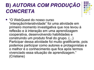 B)  AUTORIA COM PRODUÇÃO CONCRETA   “ O WebQuest do nosso curso “interação/interatividade” foi uma atividade em primeiro momento investigativa que nos levou à reflexão e à interação em uma aprendizagem cooperativa, desenvolvendo habilidades e construindo um produto final do grupo. (...) Participar dessa atividade foi muito gratificante, pois podemos participar como autores e protagonistas e o melhor é o conhecimento que fica após termos vivenciado essa situação de aprendizagem.” (Cristiane)  