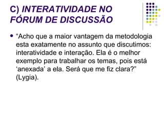 C)  INTERATIVIDADE NO FÓRUM DE DISCUSSÃO “Acho que a maior vantagem da metodologia esta exatamente no assunto que discutimos: interatividade e interação. Ela é o melhor exemplo para trabalhar os temas, pois está ‘anexada’ a ela. Será que me fiz clara?” (Lygia).  