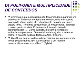 D)  POLIFONIA E MULTIPLICIDADE DE CONTEÚDOS “ A diferença é que a discussão não foi construída a partir de um único texto. Tínhamos um tema em comum, mas a discussão nasceu de vários textos, do entendimento de cada um sobre aquele tema. Tínhamos que justificar as nossas falas, defender o nosso ponto de vista. Foi um exercício muito bom de argumentação! (...) Como cursista, me senti à vontade e estimulada a pesquisar. O material variado ajudou a entender melhor o assunto (vídeos, textos e  sites ).”   (Helena). “ A WebQuest conduz à diversidade, criando, permanentemente, novas possibilidades. Em sua essência, é um modelo, caracteristicamente, rizomático.”  (Sylvia).  