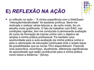 E)  REFLEXÃO NA AÇÃO   e)  reflexão na ação  – “A minha experiência com a WebQuest “interação/interatividade” foi bastante profícua. Senti-me motivada a realizar várias leituras e, de certo modo, foi um desafio muito gratificante. O fato de trabalhar com EAD, nas condições vigentes, tem me conduzido à permanente avaliação do curso de formação de tutores  online  com o objetivo de ampliar a minha prática profissional. Foi também uma oportunidade para a auto-avaliação da minha prática  online  e para a valorização da educação continuada ante o amplo leque de possibilidades que as novas TICs disponibilizam. Fazendo uma autocrítica, reconheço, atualmente, diferenças significativas de aprendizado que estão contribuindo para a minha prática como tutora a distância.” (Silvia).  