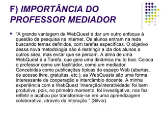 F)  IMPORTÂNCIA DO PROFESSOR MEDIADOR “ A grande vantagem da WebQuest é dar um outro enfoque à questão da pesquisa na internet. Os alunos entram na rede buscando temas definidos, com tarefas específicas. O objetivo dessa nova metodologia não é restringir a ida dos alunos a outros  sites , mas evitar que se percam. A alma de uma WebQuest é a Tarefa, que gera uma dinâmica muito boa. Coloca o professor como um facilitador, como um mediador. Concebidas como publicações típicas do espaço Web (abertas, de acesso livre, gratuitas, etc.), as WebQuests são uma forma interessante de cooperação e intercâmbio docente. A minha experiência com a WebQuest ‘interação/interatividade’ foi bem produtiva, pois, no primeiro momento, foi investigativa, nos fez refletir e acabou por transformar-se em uma aprendizagem colaborativa, através da interação.” (Silvia). 