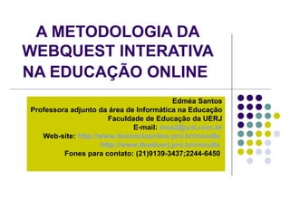 A METODOLOGIA DA WEBQUEST INTERATIVA NA EDUCAÇÃO ONLINE   Edméa Santos Professora adjunto da área de Informática na Educação  Faculdade de Educação da UERJ E-mail:  [email_address] Web-site:  http://www.docenciaonline.pro.br/moodle   http://www.deaduerj.pro.br/moodle   Fones para contato: (21)9139-3437;2244-6450   