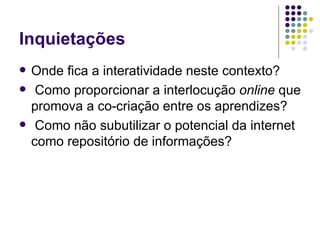 Inquietações Onde fica a interatividade neste contexto? Como proporcionar a interlocução  online  que promova a co-criação entre os aprendizes? Como não subutilizar o potencial da internet como repositório de informações?  
