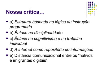 Nossa crítica… a)  Estrutura baseada na lógica da instrução programada   b)  Ênfase na disciplinarid ade c)  Ênfase no cognitivismo e no trabalho individual   d)  A internet como repositório de informações   e) Distância comunicacional entre os “nativos e imigrantes digitais”. 