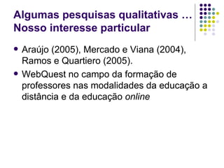 Algumas pesquisas qualitativas …Nosso interesse particular Araújo (2005), Mercado e Viana (2004), Ramos e Quartiero (2005).  WebQuest no campo da formação de professores nas modalidades da educação a distância e da educação  online   