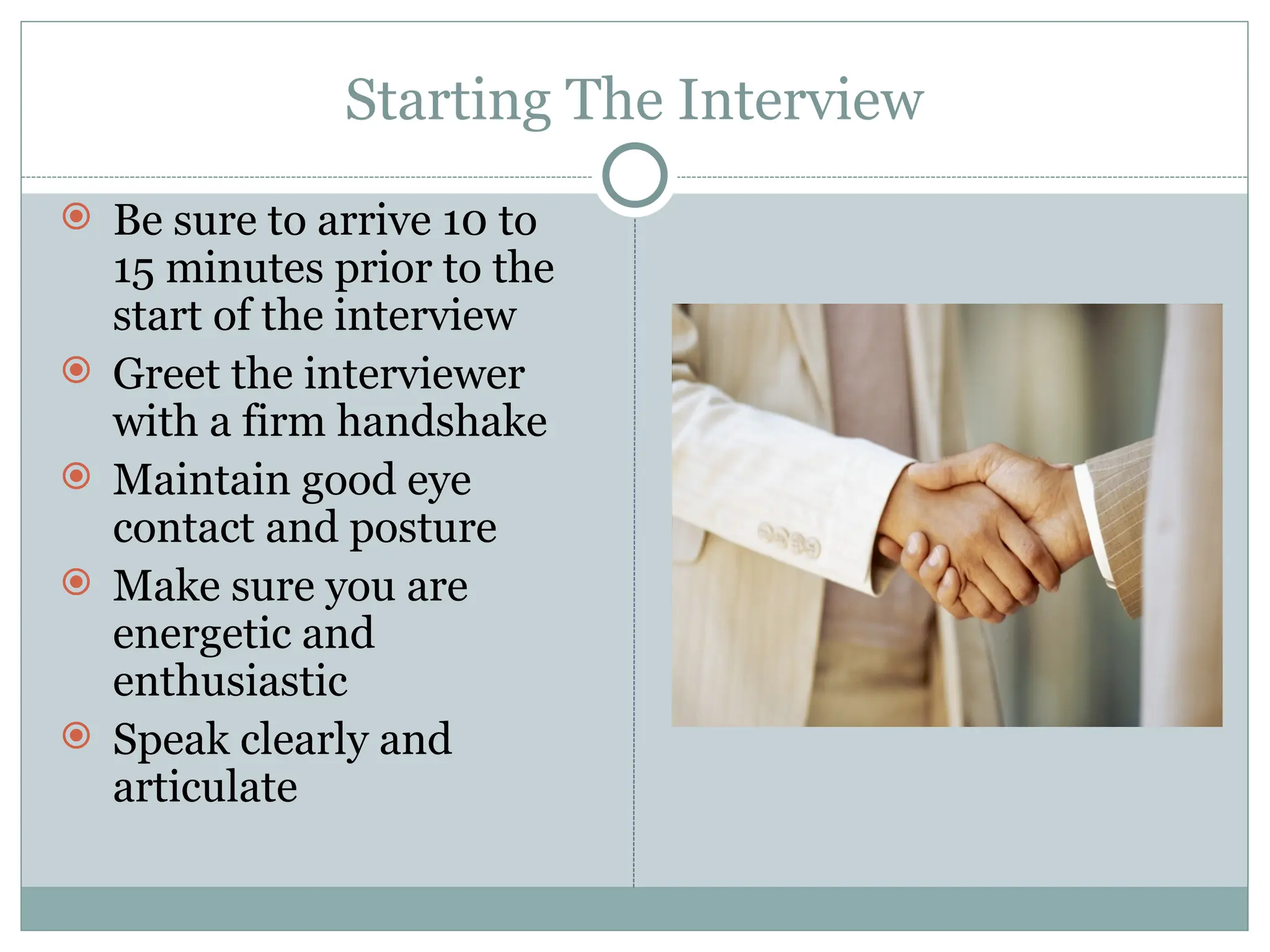 Starting The Interview
 Be sure to arrive 10 to
15 minutes prior to the
start of the interview
 Greet the interviewer
with a firm handshake
 Maintain good eye
contact and posture
 Make sure you are
energetic and
enthusiastic
 Speak clearly and
articulate
 