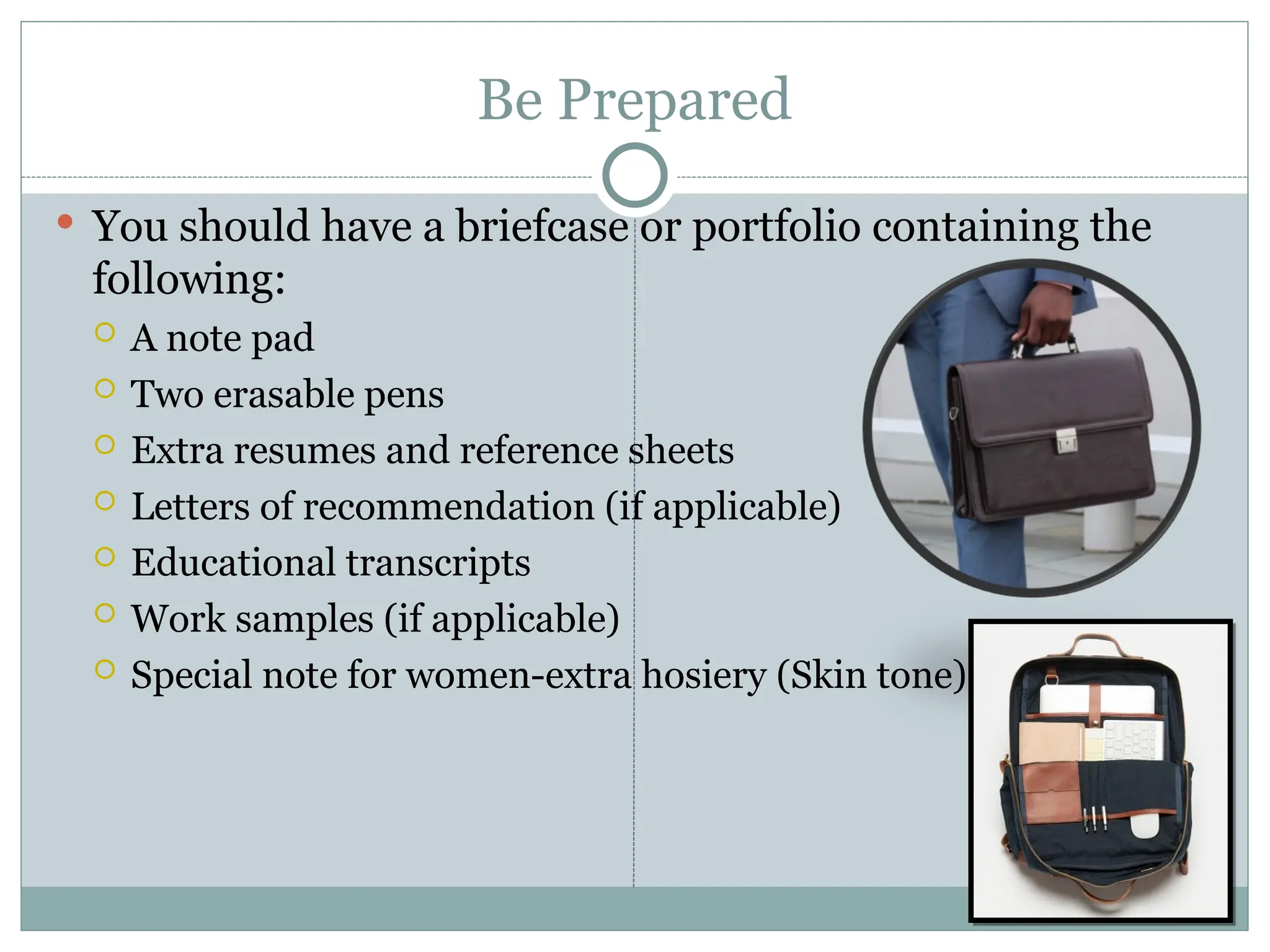Be Prepared
 You should have a briefcase or portfolio containing the
following:
 A note pad
 Two erasable pens
 Extra resumes and reference sheets
 Letters of recommendation (if applicable)
 Educational transcripts
 Work samples (if applicable)
 Special note for women-extra hosiery (Skin tone)
 