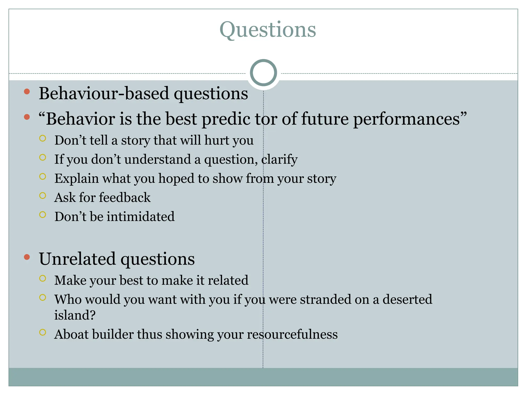 Questions
 Behaviour-based questions
 “Behavior is the best predic tor of future performances”
 Don’t tell a story that will hurt you
 If you don’t understand a question, clarify
 Explain what you hoped to show from your story
 Ask for feedback
 Don’t be intimidated
 Unrelated questions
 Make your best to make it related
 Who would you want with you if you were stranded on a deserted
island?
 Aboat builder thus showing your resourcefulness
 