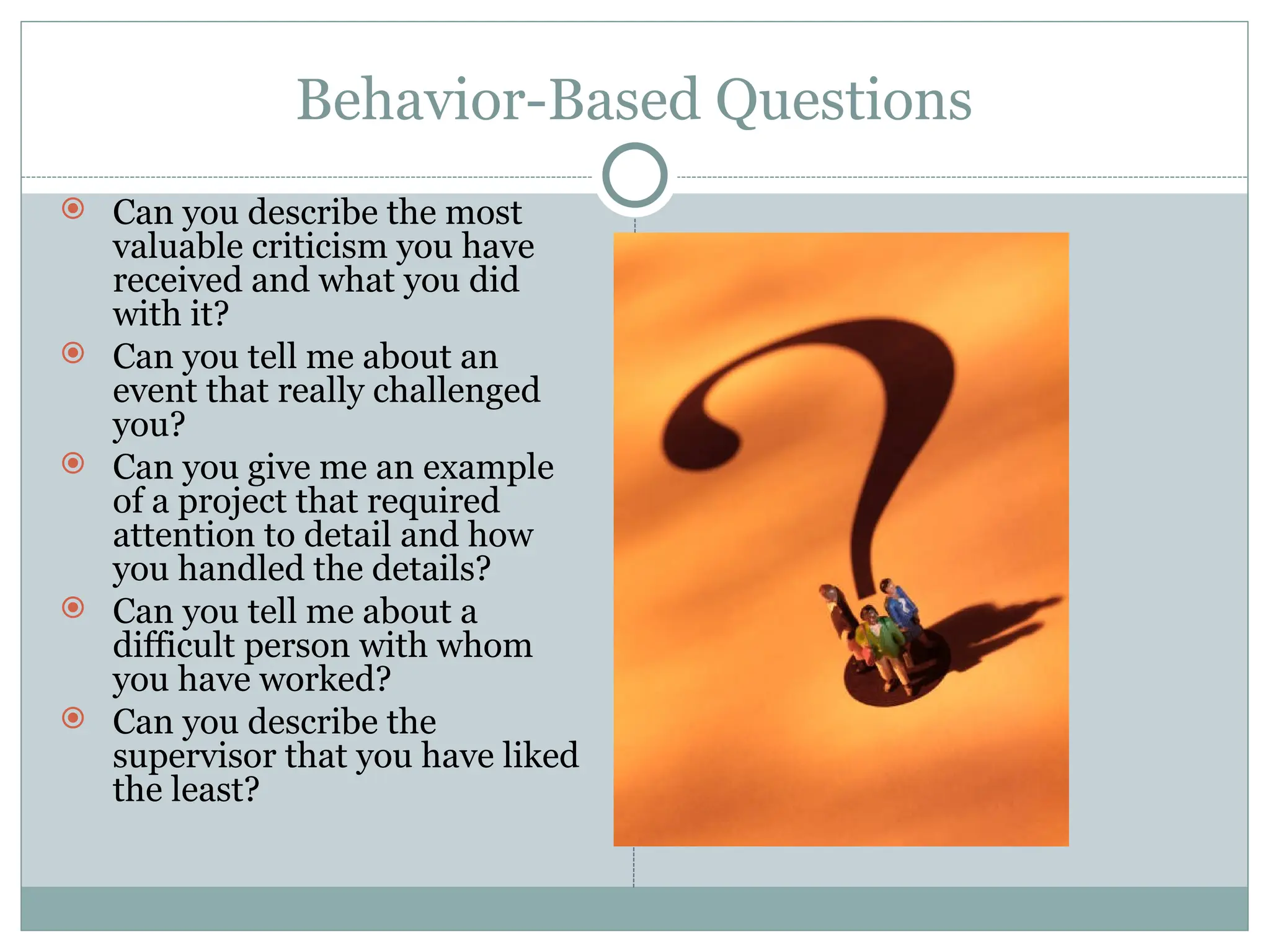 Behavior-Based Questions
 Can you describe the most
valuable criticism you have
received and what you did
with it?
 Can you tell me about an
event that really challenged
you?
 Can you give me an example
of a project that required
attention to detail and how
you handled the details?
 Can you tell me about a
difficult person with whom
you have worked?
 Can you describe the
supervisor that you have liked
the least?
 