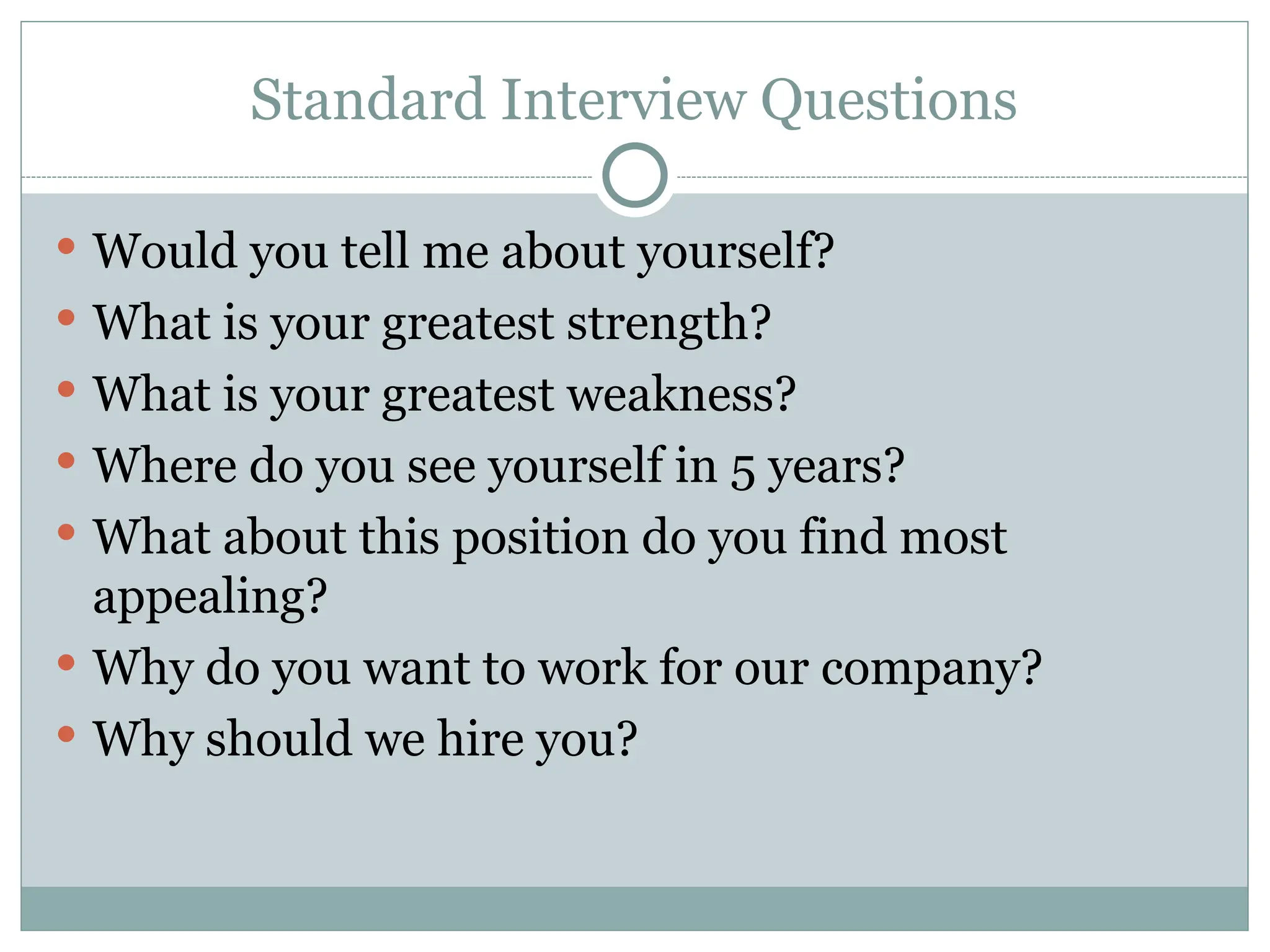 Standard Interview Questions
 Would you tell me about yourself?
 What is your greatest strength?
 What is your greatest weakness?
 Where do you see yourself in 5 years?
 What about this position do you find most
appealing?
 Why do you want to work for our company?
 Why should we hire you?
 