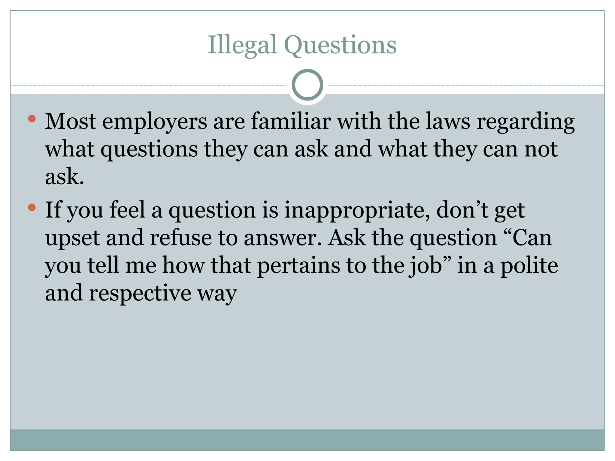 Illegal Questions
 Most employers are familiar with the laws regarding
what questions they can ask and what they can not
ask.
 If you feel a question is inappropriate, don’t get
upset and refuse to answer. Ask the question “Can
you tell me how that pertains to the job” in a polite
and respective way
 