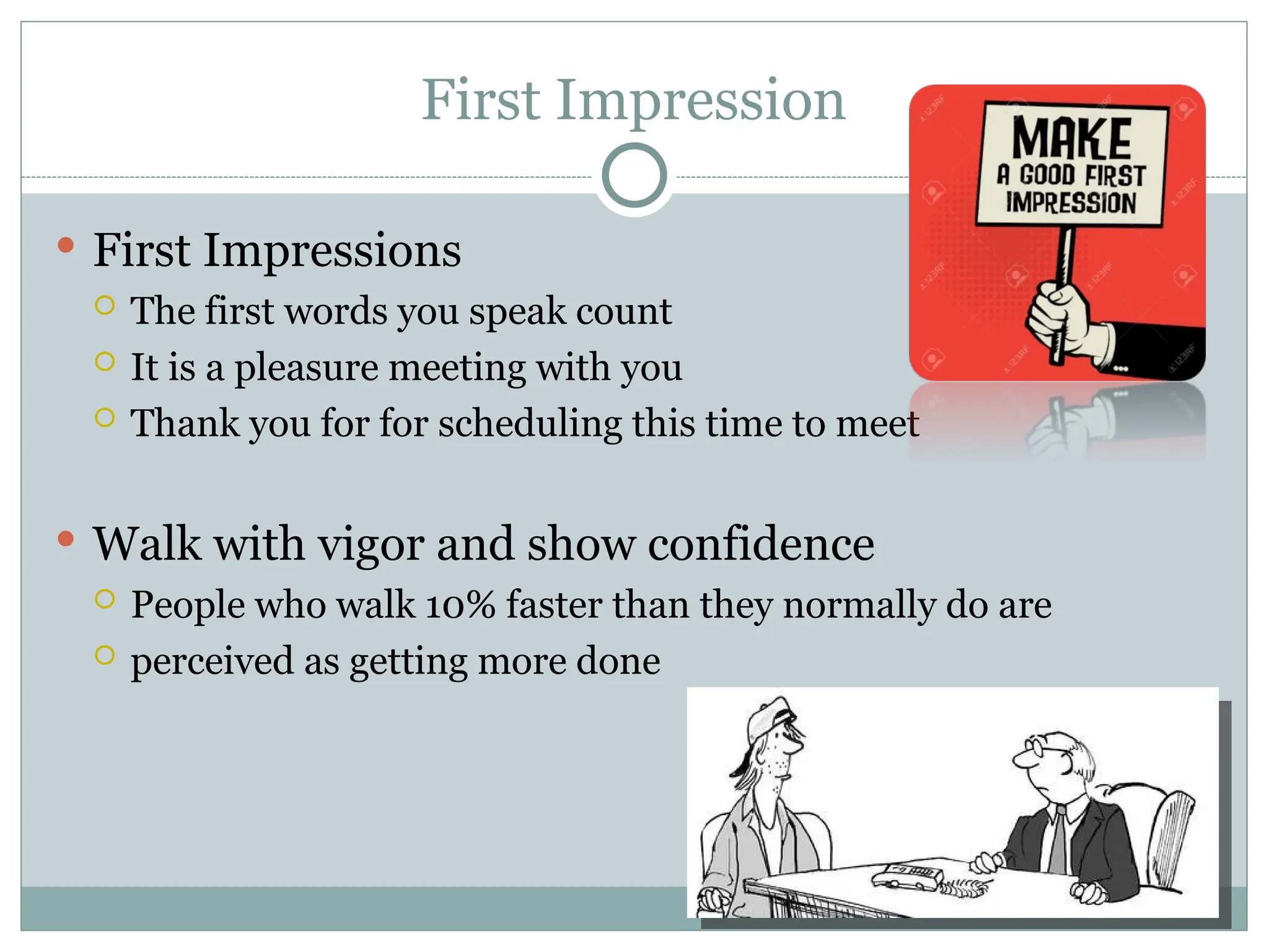 First Impression
 First Impressions
 The first words you speak count
 It is a pleasure meeting with you
 Thank you for for scheduling this time to meet
 Walk with vigor and show confidence
 People who walk 10% faster than they normally do are
 perceived as getting more done
 