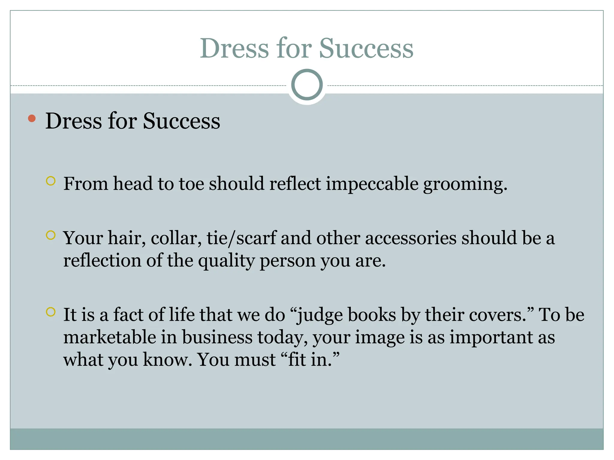 Dress for Success
 Dress for Success
 From head to toe should reflect impeccable grooming.
 Your hair, collar, tie/scarf and other accessories should be a
reflection of the quality person you are.
 It is a fact of life that we do “judge books by their covers.” To be
marketable in business today, your image is as important as
what you know. You must “fit in.”
 