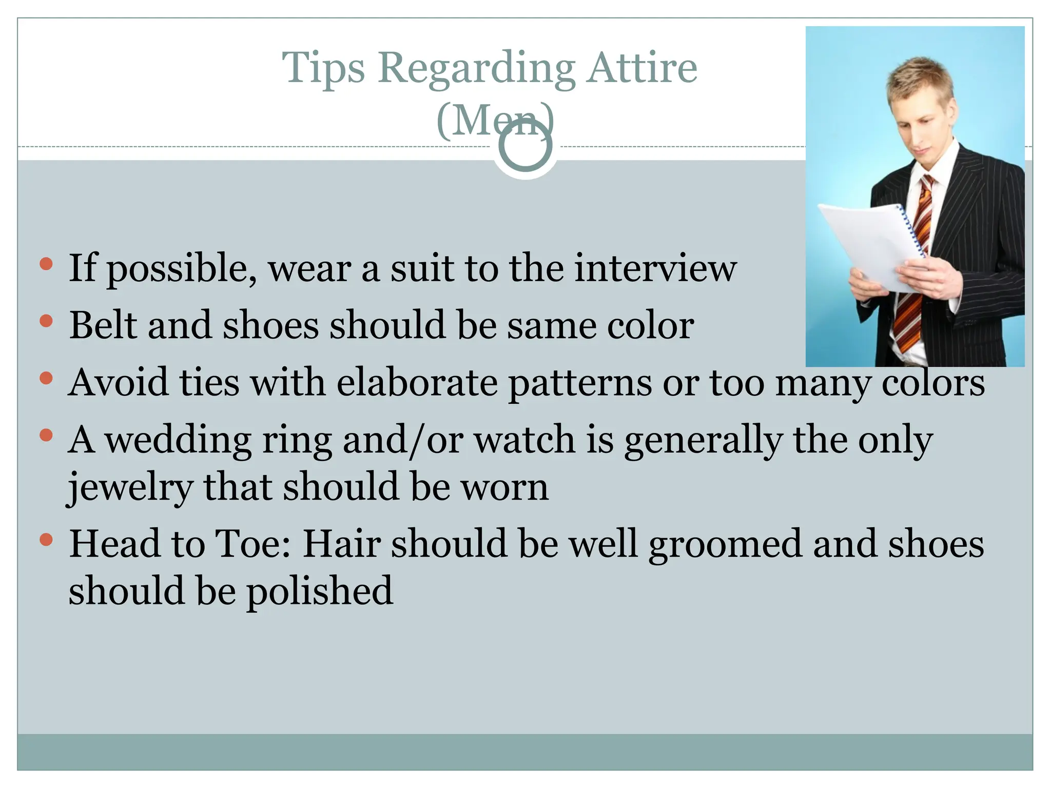 Tips Regarding Attire
(Men)
 If possible, wear a suit to the interview
 Belt and shoes should be same color
 Avoid ties with elaborate patterns or too many colors
 A wedding ring and/or watch is generally the only
jewelry that should be worn
 Head to Toe: Hair should be well groomed and shoes
should be polished
 