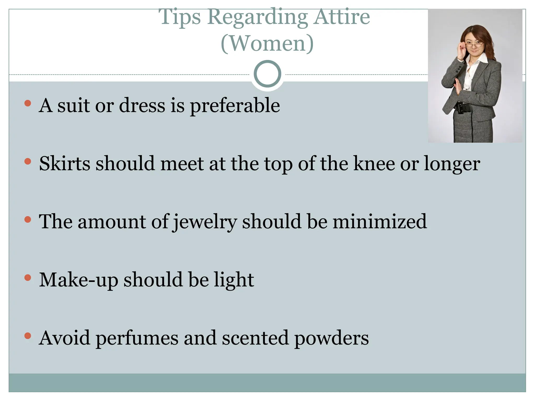 Tips Regarding Attire
(Women)
 A suit or dress is preferable
 Skirts should meet at the top of the knee or longer
 The amount of jewelry should be minimized
 Make-up should be light
 Avoid perfumes and scented powders
 