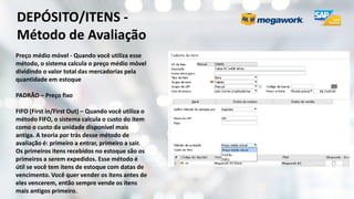 DEPÓSITO/ITENS -
Método de Avaliação
Preço médio móvel - Quando você utiliza esse
método, o sistema calcula o preço médio móvel
dividindo o valor total das mercadorias pela
quantidade em estoque
PADRÃO – Preço fixo
FIFO (First in/First Out) – Quando você utiliza o
método FIFO, o sistema calcula o custo do item
como o custo da unidade disponível mais
antiga. A teoria por trás desse método de
avaliação é: primeiro a entrar, primeiro a sair.
Os primeiros itens recebidos no estoque são os
primeiros a serem expedidos. Esse método é
útil se você tem itens de estoque com datas de
vencimento. Você quer vender os itens antes de
eles vencerem, então sempre vende os itens
mais antigos primeiro.
 