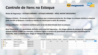 Controle de Itens no Estoque
Níveis de Segurança – ESTOQUE MÍNIMO – ESTOQUE MÁXIMO – NÍVEL INVENT NECESSÁRIO
Estoque mínimo – O estoque mínimo é o estoque que a empresa precisa ter. Ao chegar no estoque mínimo a empresa
pode decidir se Bloqueia a venda ou manda um Alerta para o setor de compras.
Estoque Máximo – é o máximo aceitável para se ter de determinado item no estoque.
Nível Necessário – é a quantidade definida como nível de Segurança... Ao chegar abaixo do estoque de segurança,
quando realizar o MRP por exemplo, o sistema sugere a compra da quantidade necessário para atendimento da
demanda, mais o restante para chega ao estoque de segurança.
 