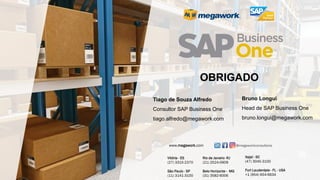 Tiago de Souza Alfredo
Consultor SAP Business One
tiago.alfredo@megawork.com
OBRIGADO
Itajaí - SC
(47) 3045-3100
Fort Lauderdale - FL - USA
+1 (954) 654-6634
Vitória - ES
(27) 3315-2370
São Paulo - SP
(11) 3141-3100
Rio de Janeiro -RJ
(21) 2524-0909
Belo Horizonte - MG
(31) 3582-6006
@megaworkconsultoria
www.megawork.com
Bruno Longui
Head de SAP Business One
bruno.longui@megawork.com
 