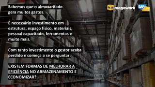 Sabemos que o almoxarifado
gera muitos gastos.
É necessário investimento em
estrutura, espaço físico, materiais,
pessoal capacitado, ferramentas e
muito mais.
Com tanto investimento o gestor acaba
perdido e começa a se perguntar:
EXISTEM FORMAS DE MELHORAR A
EFICIÊNCIA NO ARMAZENAMENTO E
ECONOMIZAR?
 