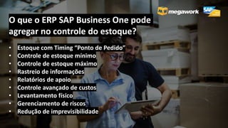 O que o ERP SAP Business One pode
agregar no controle do estoque?
• Estoque com Timing “Ponto de Pedido”
• Controle de estoque mínimo
• Controle de estoque máximo
• Rastreio de informações
• Relatórios de apoio
• Controle avançado de custos
• Levantamento físico
• Gerenciamento de riscos
• Redução de imprevisibilidade
 