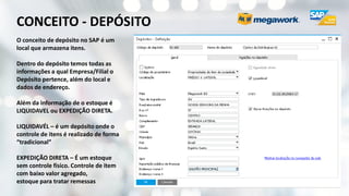 CONCEITO - DEPÓSITO
O conceito de depósito no SAP é um
local que armazena itens.
Dentro do depósito temos todas as
informações a qual Empresa/Filial o
Depósito pertence, além do local e
dados de endereço.
Além da informação de o estoque é
LIQUIDAVEL ou EXPEDIÇÃO DIRETA.
LIQUIDAVÉL – é um depósito onde o
controle de itens é realizado de forma
“tradicional”
EXPEDIÇÃO DIRETA – É um estoque
sem controle físico. Controle de item
com baixo valor agregado,
estoque para tratar remessas
 