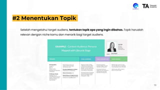 #2 Menentukan Topik
Setelah mengetahui target audiens, tentukan topik apa yang ingin dibahas. Topik haruslah
relevan dengan niche kamu dan menarik bagi target audiens.
10
 