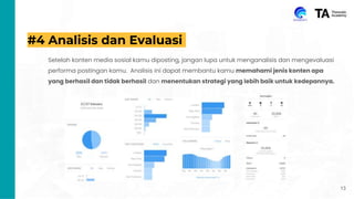#4 Analisis dan Evaluasi
Setelah konten media sosial kamu diposting, jangan lupa untuk menganalisis dan mengevaluasi
performa postingan kamu. Analisis ini dapat membantu kamu memahami jenis konten apa
yang berhasil dan tidak berhasil dan menentukan strategi yang lebih baik untuk kedepannya.
13
 