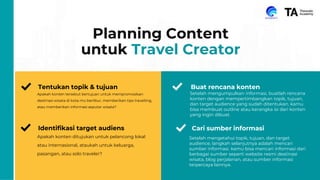 15
Planning Content
untuk Travel Creator
Tentukan topik & tujuan
Apakah konten tersebut bertujuan untuk mempromosikan
destinasi wisata di kota-mu berlibur, memberikan tips travelling,
atau memberikan informasi seputar wisata?
Identifikasi target audiens
Apakah konten ditujukan untuk pelancong lokal
atau internasional, ataukah untuk keluarga,
pasangan, atau solo traveler?
Buat rencana konten
Setelah mengumpulkan informasi, buatlah rencana
konten dengan mempertimbangkan topik, tujuan,
dan target audience yang sudah ditentukan. kamu
bisa membuat outline atau kerangka isi dari konten
yang ingin dibuat.
Setelah mengetahui topik, tujuan, dan target
audience, langkah selanjutnya adalah mencari
sumber informasi. kamu bisa mencari informasi dari
berbagai sumber seperti website resmi destinasi
wisata, blog perjalanan, atau sumber informasi
terpercaya lainnya.
Cari sumber informasi
 