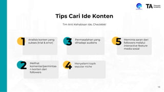 16
Tips Cari Ide Konten
Tim Anti Kehabisan Ide, Checkkkk!
1
2
3
4
5
Analisis Kreator Sejenis
Perhatikan tipe konten apa
yang sering mereka posting
dan jenis postingan apa yang
paling sukses.
Benchmark content creator
Ikuti akun media sosial yang
serupa dengan niche kamu
dan perhatikan konten yang
mereka posting.
Follow Trend
Pantau tren terbaru dan lihat
bagaimana kamu bisa
mengintegrasikan ke dalam
konten media sosial kamu.
Survei
Buatlah survei singkat dan
sederhana untuk mengetahui
apa yang pengikut kamu
inginkan dan butuhkan.
Hashtag (Optional)
1
2
3
4
5
Analisis konten yang
sukses (trial & error)
Melihat
komentar/permintaa
n konten dari
followers
Menyelami topik
seputar niche
Permasalahan yang
dihadapi audiens
Meminta saran dari
followers melalui
interactive feature
media sosial
 