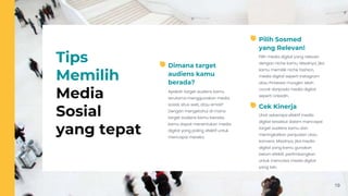 19
Tips
Memilih
Media
Sosial
yang tepat
Apakah target audiens kamu
terutama menggunakan media
sosial, situs web, atau email?
Dengan mengetahui di mana
target audiens kamu berada,
kamu dapat menentukan media
digital yang paling efektif untuk
mencapai mereka.
Dimana target
audiens kamu
berada?
Pilih media digital yang relevan
dengan niche kamu. Misalnya, jika
kamu memiliki niche fashion,
media digital seperti Instagram
atau Pinterest mungkin lebih
cocok daripada media digital
seperti LinkedIn.
Pilih Sosmed
yang Relevan!
Lihat seberapa efektif media
digital tersebut dalam mencapai
target audiens kamu dan
meningkatkan penjualan atau
konversi. Misalnya, jika media
digital yang kamu gunakan
belum efektif, pertimbangkan
untuk mencoba media digital
yang lain.
Cek Kinerja
 