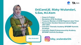 {
Kiky Wulandari
2
Dr(Cand.)E. Rizky Wulandari,
S.Sos, M.I.Kom
• Dosen & Praktisi
• Bendahara RTIK Surabaya
• Treasurer Member of ACSB Regional Jawa Timur
• Narasumber Gerakan Nasional Literasi Digital
2021-2022
• Instruktur Thematic Academy BPSDMP Kominfo
Surabaya
• Instruktur Digital Enterpreneurship Academy
BPSDMP Kominfo Surabaya
kiky_wulandari24
 