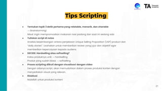 Tips Scripting
● Tentukan topik 3 detik pertama yang relatable, menarik, dan sharable
→ Brainstorming!
Misal: ingin mempromosikan makanan nasi padang dan saat ini sedang ada
● Tuliskan script di notes
Analisis keseimbangan antara penjelasan Unique Selling Proposition (USP) product dan
“daily stories”. Usahakan untuk memberikan review yang jujur dan objektif agar
memberikan kepercayaan kepada audiens.
● DECIDE: Hardselling atau softselling?
Kalau produknya unik → hardselling
Produk yang sudah biasa → softselling
● Proses scripting diikuti dengan visualisasi dengan video
Dengan adanya script, akan memudahkan dalam proses produksi konten dengan
menyediakan visual yang relevan.
● Eksekusi
Mulailah untuk produksi konten!
21
 