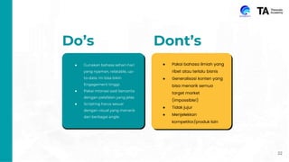 22
Do’s Dont’s
● Gunakan bahasa sehari-hari
yang nyaman, relatable, up-
to-date. Ini bisa bikin
Engagement tinggi.
● Pakai intonasi saat bercerita
dengan pelafalan yang jelas
● Scripting harus sesuai
dengan visual yang menarik
dari berbagai angle.
● Pakai bahasa ilmiah yang
ribet atau terlalu bisnis
● Generalisasi konten yang
bisa menarik semua
target market
(impossible!)
● Tidak jujur
● Menjelekkan
kompetitor/produk lain
 