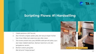 Scripting Flows: #1 Hardselling
1. 3 detik pertama: USP Terunik
2. Alur menarik, singkat, padat, jelas, dan sesuai target market
Gen Z dan Millennial: sederhana dan efek instan
1. Jika review produk atau jasa, WAJIB sudah pernah pakai, jujur,
dan tidak melebih-lebihkan. Berikan testimoni unik dan
pengalaman sendiri.
2. Berikan arahan yang jelas.
Beli dimana? harga berapa?
Reference: @natashasurya
23
 