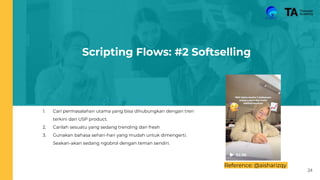 Scripting Flows: #2 Softselling
1. Cari permasalahan utama yang bisa dihubungkan dengan tren
terkini dan USP product.
2. Carilah sesuatu yang sedang trending dan fresh
3. Gunakan bahasa sehari-hari yang mudah untuk dimengerti.
Seakan-akan sedang ngobrol dengan teman sendiri.
Reference: @aisharizqy
24
 