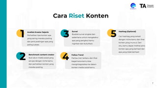 7
Cara Riset Konten
1
2
3
4
5
Analisis Kreator Sejenis
Perhatikan tipe konten apa
yang sering mereka posting
dan jenis postingan apa yang
paling sukses.
Benchmark content creator
Ikuti akun media sosial yang
serupa dengan niche kamu
dan perhatikan konten yang
mereka posting.
Follow Trend
Pantau tren terbaru dan lihat
bagaimana kamu bisa
mengintegrasikan ke dalam
konten media sosial kamu.
Survei
Buatlah survei singkat dan
sederhana untuk mengetahui
apa yang pengikut kamu
inginkan dan butuhkan.
Hashtag (Optional)
Cari hashtag yang terkait
dengan niche kamu dan lihat
konten yang muncul. Dari
situ, kamu dapat melihat jenis
konten apa yang berhasil dan
apa yang tidak berhasil.
 