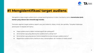 #1 Mengidentifikasi target audiens
Mengetahui siapa target audiens kamu sangat penting karena ini akan membantu kamu menentukan jenis
konten yang relevan dan menarik bagi mereka.
Tentukan segmen target audiens, seperti usia, jenis kelamin, lokasi, minat, dan perilaku. Tanyakan beberapa
pertanyaan ini kepada diri kamu:
● Siapa audiens kamu dalam hal demografi dan psikografi?
● Jenis konten apa yang dikonsumsi audiens kamu setiap hari?
● Jenis konten apa yang secara historis berperforma baik dengan audiens kamu?
● Bagaimana audiens kamu berbicara atau menampilkan diri mereka di media sosial?
9
 