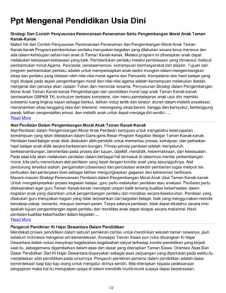 Ppt Mengenal Pendidikan Usia Dini
Strategi Dan Contoh Penyusunan Perencanaan Penanaman Serta Pengembangan Moral Anak Taman
Kanak-Kanak
Materi Inti dan Contoh Penyusunan Perencanaan Penanaman dan Pengembangan Moral Anak Taman
Kanak-kanak Program pembentukan perilaku merupakan kegiatan yang dilakukan secara terus menerus dan
ada dalam kehidupan sehari-hari anak di Taman Kanak-kanak. Melalui program ini diharapkan anak dapat
melakukan kebiasaan-kebiasaan yang baik. Pembentukan perilaku melalui pembiasaan yang dimaksud meliputi
pembentukan moral Agama, Pancasila, perasaan/emosi, kemampuan bermasyarakat dan disiplin. Tujuan dari
program pembentukan perilaku adalah untuk mempersiapkan anak sedini mungkin dalam mengembangkan
sikap dan perilaku yang didasari oleh nilai-nilai moral agama dan Pancasila. Kompetensi dan hasil belajar yang
ingin dicapai pada aspek pengembangan moral dan nilai-nilai agama adalah kemampuan melakukan ibadah,
mengenal dan percaya akan ciptaan Tuhan dan mencintai sesama. Penyusunan Strategi dalam Pengembangan
Moral Anak Taman Kanak-kanak Pengembangan dan pendidikan moral bagi anak Taman Kanak-kanak
berdasarkan GBPKB TK, kurikulum berbasis komptensi, dan menu pembelajaran anak usia dini memiliki
substansi ruang lingkup kajian sebagai berikut. latihan hidup tertib dan teratur; aturan dalam melatih sosialisasi;
menanamkan sikap tenggang rasa dan toleransi; merangsang sikap berani, bangga dan bersyukur, bertanggung
jawab; latihan pengendalian emosi, dan melatih anak untuk dapat menjaga diri sendiri. ...
 Read More
Alat Penilaian Dalam Pengembangan Moral Anak Taman Kanak-Kanak
Alat Penilaian dalam Pengembangan Moral Anak Penilaian bertujuan untuk mengetahui ketercapaian
kemampuan yang telah ditetapkan dalam Garis-garis Besar Program Kegiatan Belajar Taman Kanak-kanak.
Penilaian hasil belajar anak didik dilakukan oleh pendidik untuk memantau proses, kemajuan, dan perbaikan
hasil belajar anak didik secara berkesinam-bungan. Prinsip-prinsip penilaian adalah menyeluruh,
berkesinambungan, berorientasi pada proses dan tujuan, objektif, mendidik, kebermaknaan, dan kesesuaian.
Pada saat kita akan melakukan penilaian dalam berbagai hal termasuk di dalamnya menilai perkembangan
moral, kita perlu menentukan alat penilaian yang tepat dengan kondisi anak yang sesungguhnya. Alat
pendukung tersebut adalah: pengamatan (observasi) dan pencatatan anekdot pemberian tugas meliputi tes
perbuatan dan pertanyaan lisan sebagai latihan mengungkapkan gagasan dan keberanian berbicara.
Macam-macam Strategi Perencanaan Penilaian dalam Pengembangan Moral Anak Usia Taman Kanak-kanak
Untuk mengekspresikan proses kegiatan belajar, guru perlu melakukan penilaian atau evaluasi. Penilaian perlu
dilaksanakan agar guru Taman Kanak-kanak mendapat umpan balik tentang kualitas keberhasilan dalam
kegiatan anak yang diarahkan untuk pengembangan perilaku dan moralitas secara keseluruhan. Penilaian yang
dilakukan guru merupakan bagian yang tidak terpisahkan dari kegiatan belajar, baik yang menggunakan metode
bercakap-cakap, bercerita, maupun bermain peran. Tanpa adanya penilaian, tidak dapat diketahui secara rinci
apakah tujuan pengembangan aspek perilaku dan moralitas anak dapat dicapai secara maksimal. Hasil
penilaian kualitas keberhasilan dalam kegiatan ...
Read More
Pengaruh Pemikiran Ki Hajar Dewantara Dalam Pendidikan
Mendekati proses pendidikan dalam sebuah pemikiran cerdas untuk mendirikan sekolah taman siswanya, jauh
sebelum Indonesia mengenal arti kemerdekaan. Konsepsi Taman Siswa pun coba dituangkan Ki Hajar
Dewantara dalam solusi menyikapi kegelisahan-kegelisahan rakyat terhadap kondisi pendidikan yang terjadi
saat itu, sebagaimana digambarkan dalam asas dan dasar yang diterapkan Taman Siswa. Orientasi Asas Dan
Dasar Pendidikan Dari Ki Hajar Dewantara diupayakan sebagai asas perjuangan yang diperlukan pada waktu itu
menjelaskan sifat pendidikan pada umumnya. Pengaruh pemikiran pertama dalam pendidikan adalah dasar
kemerdekaan bagi tiap-tiap orang untuk mengatur dirinya sendiri. Bila diterapkan kepada pelaksanaan
pengajaran maka hal itu merupakan upaya di dalam mendidik murid-murid supaya dapat berperasaan,



                                                       1/2
 