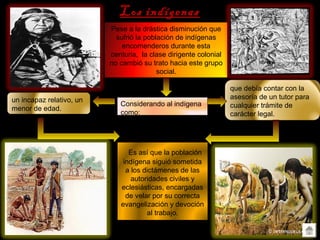Los indígenas
Pese a la drástica disminución que
sufrió la población de indígenas
encomenderos durante esta
centuria, la clase dirigente colonial
no cambió su trato hacia este grupo
social.
Considerando al indígena
como:
un incapaz relativo, un
menor de edad.
que debía contar con la
asesoría de un tutor para
cualquier trámite de
carácter legal.
Es así que la población
indígena siguió sometida
a los dictámenes de las
autoridades civiles y
eclesiásticas, encargadas
de velar por su correcta
evangelización y devoción
al trabajo.
 