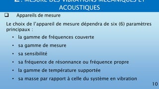 2. MESURE DES VIBRATIONS MECANIQUES ET
ACOUSTIQUES
10
 Appareils de mesure
Le choix de l’appareil de mesure dépendra de six (6) paramètres
principaux :
• la gamme de fréquences couverte
• sa gamme de mesure
• sa sensibilité
• sa fréquence de résonnance ou fréquence propre
• la gamme de température supportée
• sa masse par rapport à celle du système en vibration
 