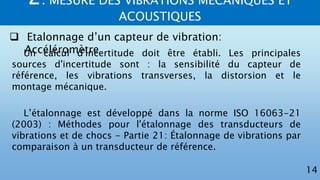 2. MESURE DES VIBRATIONS MECANIQUES ET
ACOUSTIQUES
14
 Etalonnage d’un capteur de vibration:
AccéléromètreUn calcul d'incertitude doit être établi. Les principales
sources d'incertitude sont : la sensibilité du capteur de
référence, les vibrations transverses, la distorsion et le
montage mécanique.
L’étalonnage est développé dans la norme ISO 16063-21
(2003) : Méthodes pour l'étalonnage des transducteurs de
vibrations et de chocs - Partie 21: Étalonnage de vibrations par
comparaison à un transducteur de référence.
 