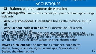 2. MESURE DES VIBRATIONS MECANIQUES ET
ACOUSTIQUES
15
 Etalonnage d’un capteur de vibration:
SonomètreMéthodologie : Au moins trois techniques pour l’étalonnage à usage
industriel.
• Avec le piston-phone: L’incertitude liée à cette méthode est 0,2
dB.
• Avec un haut-parleur miniature : L’incertitude liée à cette
méthode est 0,25 dB.
• Par comparaison des signaux des microphones : L’incertitude liée
à cette méthode est 2 dB.
Les deux premières méthodes sont décrites dans la norme NF
EN 61183 (1994) : Electroacoustique – Etalonnage des
sonomètres sous incidence aléatoire et en champ diffus.
Moyens d’étalonnage : Sonomètre à étalonner, Sonomètre
étalon, Enregistreur de signal acoustique, Source de son
étalon, chambre sourde
 