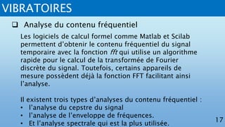 VIBRATOIRES
17
 Analyse du contenu fréquentiel
Les logiciels de calcul formel comme Matlab et Scilab
permettent d’obtenir le contenu fréquentiel du signal
temporaire avec la fonction fft qui utilise un algorithme
rapide pour le calcul de la transformée de Fourier
discrète du signal. Toutefois, certains appareils de
mesure possèdent déjà la fonction FFT facilitant ainsi
l’analyse.
Il existent trois types d’analyses du contenu fréquentiel :
• l’analyse du cepstre du signal
• l’analyse de l’enveloppe de fréquences.
• Et l’analyse spectrale qui est la plus utilisée.
 