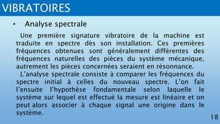 VIBRATOIRES
18
• Analyse spectrale
Une première signature vibratoire de la machine est
traduite en spectre dès son installation. Ces premières
fréquences obtenues sont généralement différentes des
fréquences naturelles des pièces du système mécanique,
autrement les pièces concernées seraient en résonnance.
L’analyse spectrale consiste à comparer les fréquences du
spectre initial à celles du nouveau spectre. L’on fait
l’ensuite l’hypothèse fondamentale selon laquelle le
système sur lequel est effectué la mesure est linéaire et on
peut alors associer à chaque signal une origine dans le
système.
 