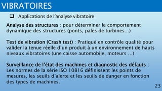 VIBRATOIRES
23
 Applications de l’analyse vibratoire
Analyse des structures : pour déterminer le comportement
dynamique des structures (ponts, pales de turbines…)
Test de vibration (Crash test) : Pratiqué en contrôle qualité pour
valider la tenue réelle d’un produit à un environnement de hauts
niveaux vibratoires (une caisse automobile, moteurs …)
Surveillance de l’état des machines et diagnostic des défauts :
Les normes de la série ISO 10816 définissent les points de
mesures, les seuils d’alerte et les seuils de danger en fonction
des types de machines.
 