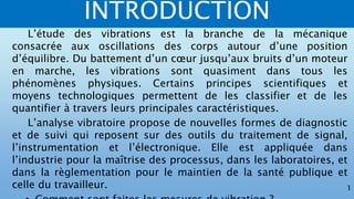 INTRODUCTION
1
L’étude des vibrations est la branche de la mécanique
consacrée aux oscillations des corps autour d’une position
d’équilibre. Du battement d’un cœur jusqu’aux bruits d’un moteur
en marche, les vibrations sont quasiment dans tous les
phénomènes physiques. Certains principes scientifiques et
moyens technologiques permettent de les classifier et de les
quantifier à travers leurs principales caractéristiques.
L’analyse vibratoire propose de nouvelles formes de diagnostic
et de suivi qui reposent sur des outils du traitement de signal,
l’instrumentation et l’électronique. Elle est appliquée dans
l’industrie pour la maîtrise des processus, dans les laboratoires, et
dans la règlementation pour le maintien de la santé publique et
celle du travailleur.
 