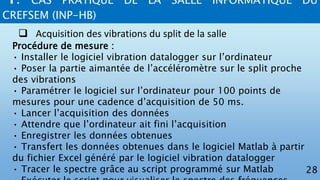 4. CAS PRATIQUE DE LA SALLE INFORMATIQUE DU
CREFSEM (INP-HB)
28
 Acquisition des vibrations du split de la salle
Procédure de mesure :
• Installer le logiciel vibration datalogger sur l’ordinateur
• Poser la partie aimantée de l’accéléromètre sur le split proche
des vibrations
• Paramétrer le logiciel sur l’ordinateur pour 100 points de
mesures pour une cadence d’acquisition de 50 ms.
• Lancer l’acquisition des données
• Attendre que l’ordinateur ait fini l’acquisition
• Enregistrer les données obtenues
• Transfert les données obtenues dans le logiciel Matlab à partir
du fichier Excel généré par le logiciel vibration datalogger
• Tracer le spectre grâce au script programmé sur Matlab
 