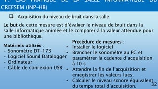 4. CAS PRATIQUE DE LA SALLE INFORMATIQUE DU
CREFSEM (INP-HB)
32
 Acquisition du niveau de bruit dans la salle
Le but de cette mesure est d’évaluer le niveau de bruit dans la
salle informatique animée et le comparer à la valeur attendue pour
une bibliothèque.
Matériels utilisés :
• Sonomètre DT-173
• Logiciel Sound Datalogger
• Ordinateur
• Câble de connexion USB
Procédure de mesures :
• Installer le logiciel
• Brancher le sonomètre au PC et
paramétrer la cadence d’acquisition
à 10 s
• Attendre la fin de l’acquisition et
enregistrer les valeurs lues.
• Calculer le niveau sonore équivalent
du temps total d’acquisition.
 