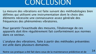 CONCLUSION
La mesure des vibrations est faite suivant des méthodologies bien
définies qui utilisent une instrumentation dont le choix des
éléments nécessite une connaissance assez générale des
fréquences des phénomènes vibratoires.
Pour garantir l'exactitude des mesures, l'étalonnage de ces
appareils doit être régulièrement fait conformément aux normes
dans ce secteur.
L’analyse des vibrations, faite à partir des méthodes présentées
est utile dans plusieurs domaines.
Notre cas pratique a été fait dans ceux de la maintenance prédictive et de 34
 