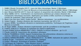 BIBLIOGRAPHIE
1. DABELI Zibrabi Christophe (2017) : cours de Vibro-Acoustique, Master 2 Métrologie
2. Somo COULIBALY (2017): Cours de Mesures et Instrumentation sous LabVIEW, Master 2 Métrologie
3. Jean-Nicaise AKAFOU (2017): Cours de Capteurs et acquisition des données, Master 2 Métrologie
4. Omar DJEBILI (2013) : Contribution à la maintenance prédictive par analyse vibratoire des
Composants mécaniques tournants. Application aux butées à billes soumises à la fatigue de
contact de roulement; Thèse doctorale; pp 8 à 38.
5. Marie-Line Zani (Juin 2002): Guide d’achat – Mesures mécaniques : Les accéléromètres
6. Hubert Faigner : Analyse vibratoire des machines tournantes; pp 449 à 524
7. Jacques MOREL: Surveillance vibratoire et maintenance prédictive, Techniques de l’Ingénieur, traité
Mesures et Contrôle
8. Dr Roger SERRA : Analyse vibratoire expérimentale: outil de surveillance et de diagnostic
9. Frédéric SUR(2012): Initiation au traitement du signal et applications
10.Jacky DUMAS & Bruno BENNEVAULT (2001): Debuter la mesure vibratoire ; pp 3 à 22
11.Claude LAHACHE: Acquisitions des grandeurs physiques
12.Michel THUMERELLE (2000): Aspects fondamentaux des phénomènes vibratoires externes et
internes. Définition, propriétés physiques et physiologiques
13.Hélène HORSIN MOLINARO – Olivier FRANÇAIS(2015) : les MEMS: réalisation de capteurs résonants
14.Brüel & Kjær : Transducers And Conditioning; catalogue
15.ViaXys: Vibrations, Acoustique et Système; catalogue
16.Techniques de l'ingénieur : Fluke vibration testers, catalogue
17.INRS (2017): Vibrations transmises à l’ensemble du corps;
 